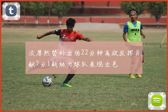 淡厚然替补出场22分钟高效发挥贡献7分1断助力球队表现出色