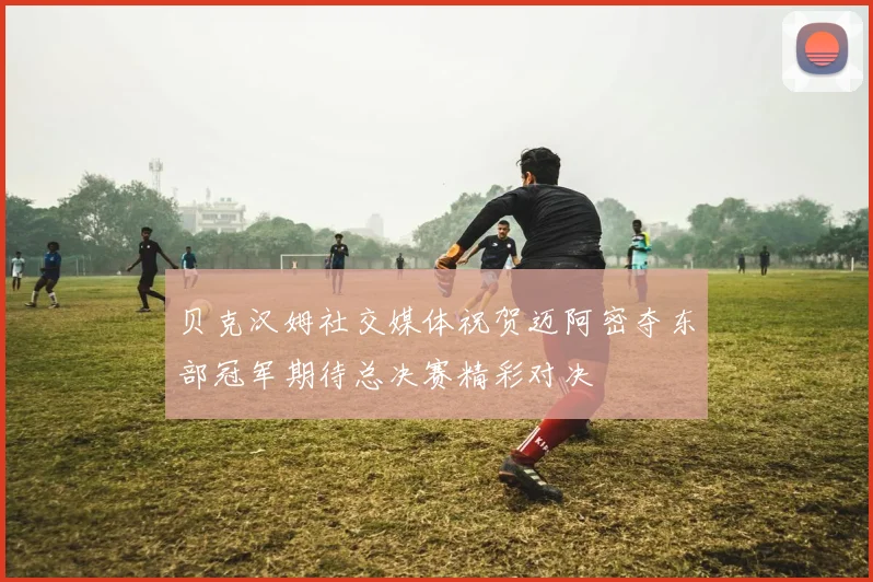 贝克汉姆社交媒体祝贺迈阿密夺东部冠军期待总决赛精彩对决