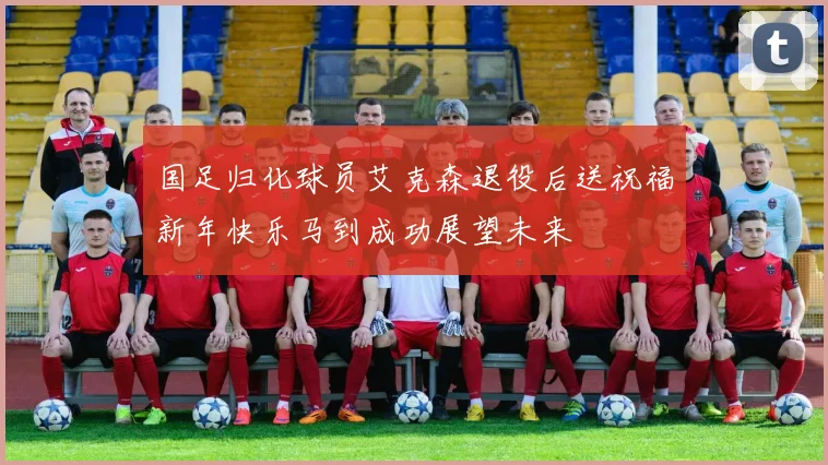 国足归化球员艾克森退役后送祝福新年快乐马到成功展望未来