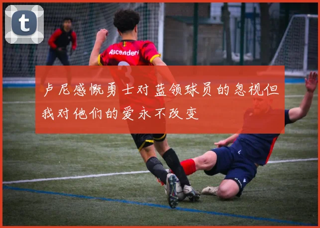 卢尼感慨勇士对蓝领球员的忽视但我对他们的爱永不改变