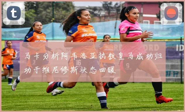 马卡分析阿韦洛亚执教皇马成功归功于维尼修斯状态回暖