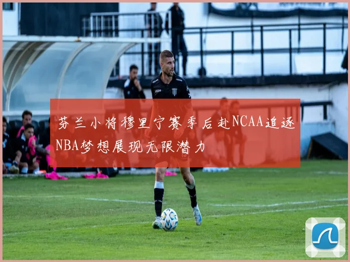 芬兰小将穆里宁赛季后赴NCAA追逐NBA梦想展现无限潜力