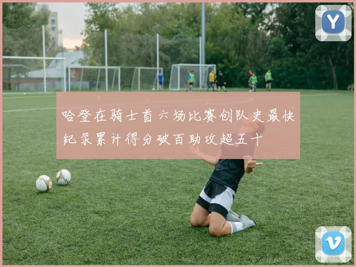 哈登在骑士首六场比赛创队史最快纪录累计得分破百助攻超五十