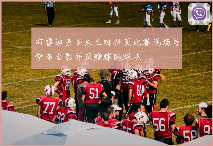布雷迪亲临米兰对科莫比赛现场与伊布合影并获赠球队球衣