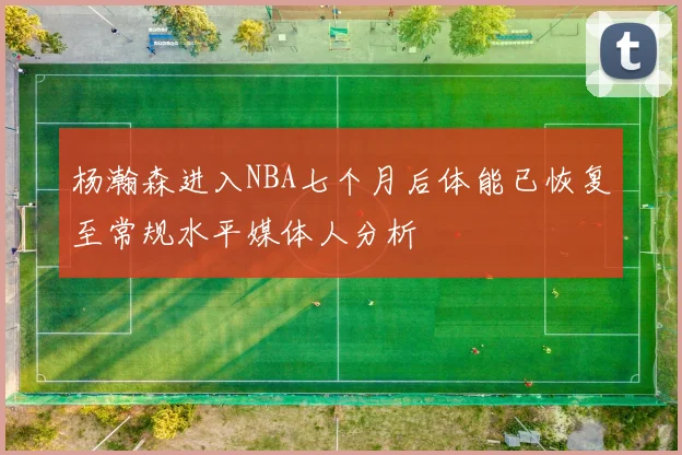杨瀚森进入NBA七个月后体能已恢复至常规水平媒体人分析