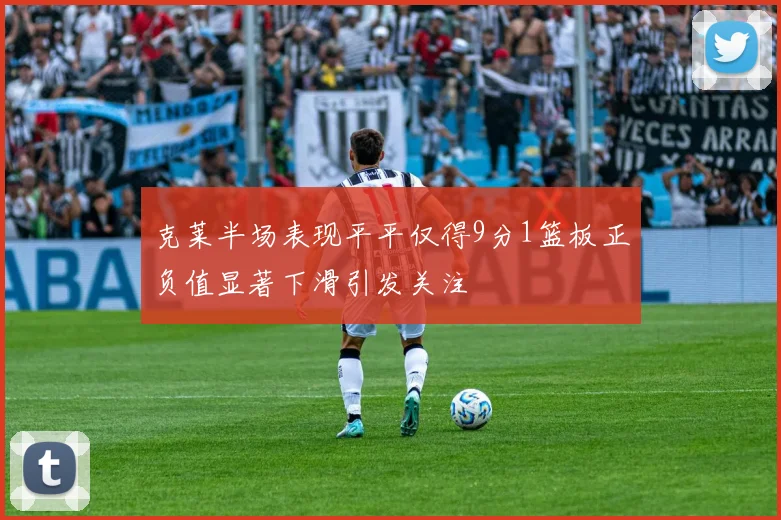 克莱半场表现平平仅得9分1篮板正负值显著下滑引发关注