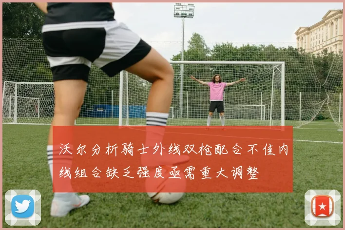 沃尔分析骑士外线双枪配合不佳内线组合缺乏强度亟需重大调整