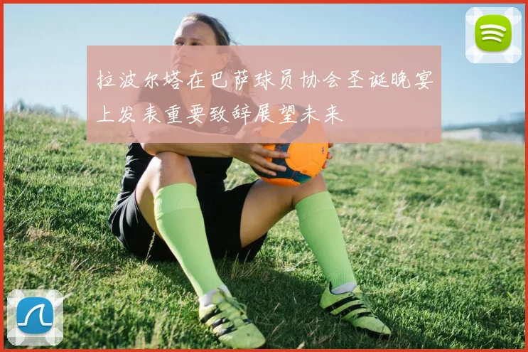 拉波尔塔在巴萨球员协会圣诞晚宴上发表重要致辞展望未来