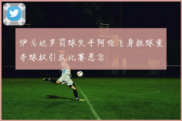 伊戈达罗罚球失手阿伦飞身救球重夺球权引发比赛悬念