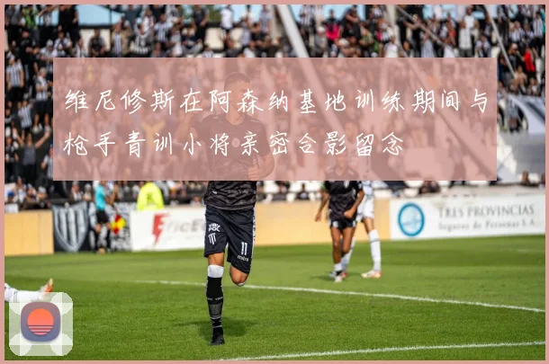 维尼修斯在阿森纳基地训练期间与枪手青训小将亲密合影留念