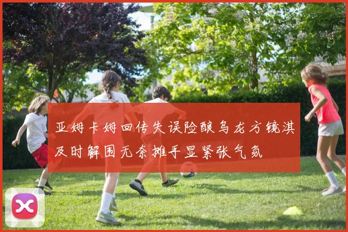 亚姆卡姆回传失误险酿乌龙方镜淇及时解围无奈摊手显紧张气氛