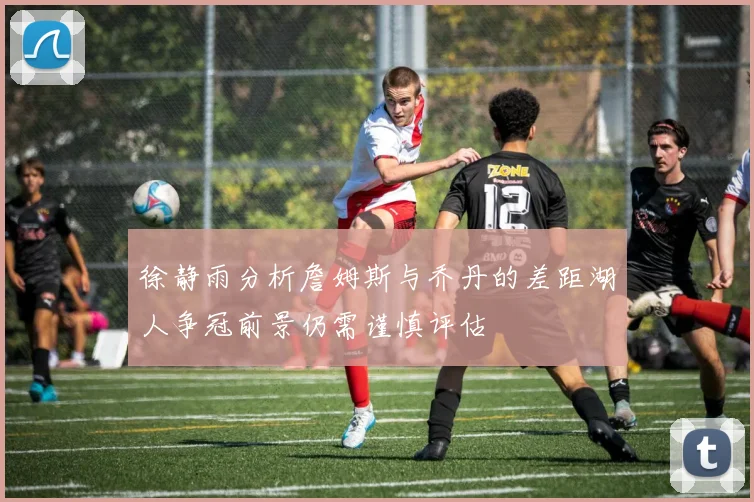 徐静雨分析詹姆斯与乔丹的差距湖人争冠前景仍需谨慎评估