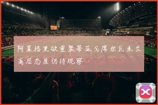 阿莱格里欲重聚蒂亚戈席尔瓦米兰高层态度仍待观察