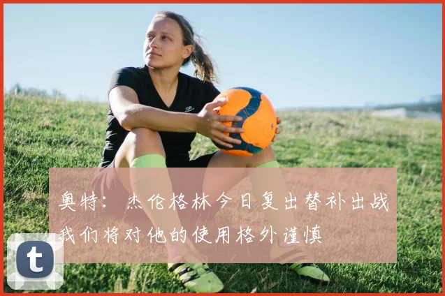 奥特：杰伦格林今日复出替补出战我们将对他的使用格外谨慎