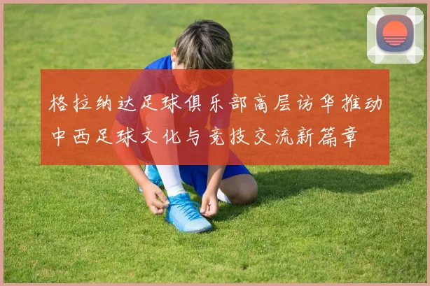 格拉纳达足球俱乐部高层访华推动中西足球文化与竞技交流新篇章