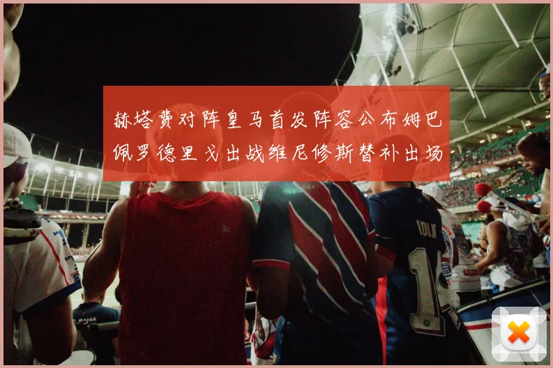 赫塔费对阵皇马首发阵容公布姆巴佩罗德里戈出战维尼修斯替补出场
