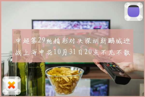 中超第29轮精彩对决深圳新鹏城迎战上海申花10月31日20点不见不散