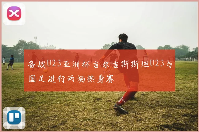 备战U23亚洲杯吉尔吉斯斯坦U23与国足进行两场热身赛