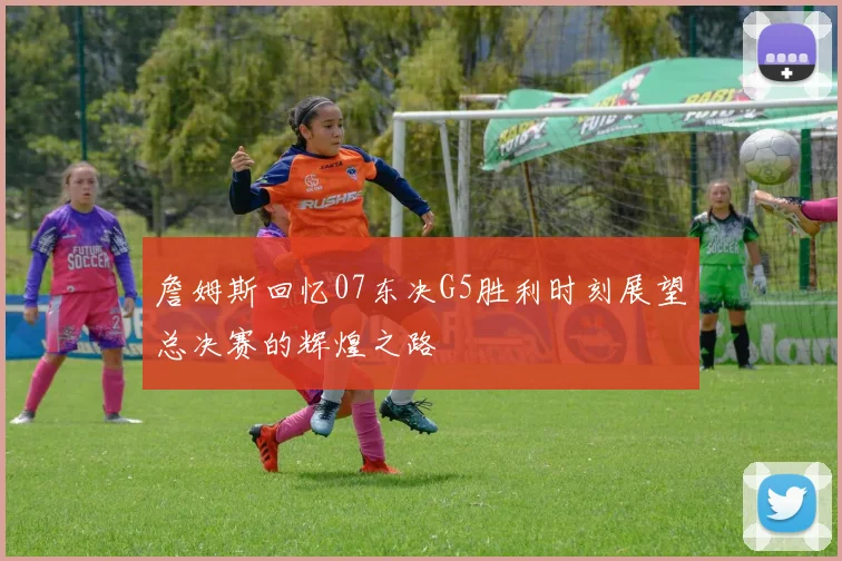 詹姆斯回忆07东决G5胜利时刻展望总决赛的辉煌之路