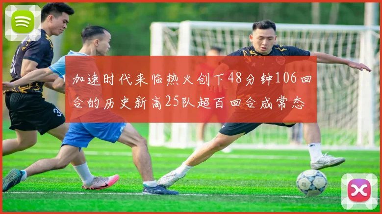加速时代来临热火创下48分钟106回合的历史新高25队超百回合成常态