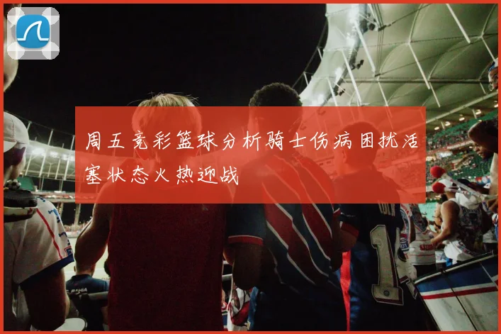 周五竞彩篮球分析骑士伤病困扰活塞状态火热迎战
