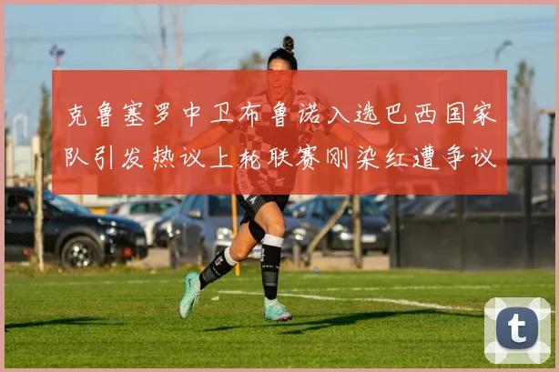 克鲁塞罗中卫布鲁诺入选巴西国家队引发热议上轮联赛刚染红遭争议