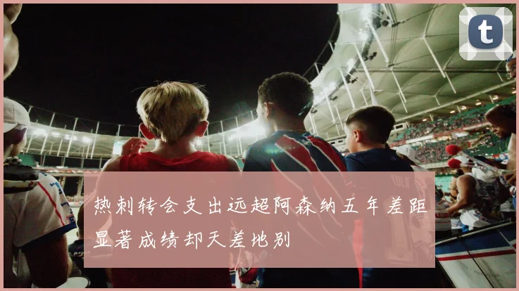 热刺转会支出远超阿森纳五年差距显著成绩却天差地别