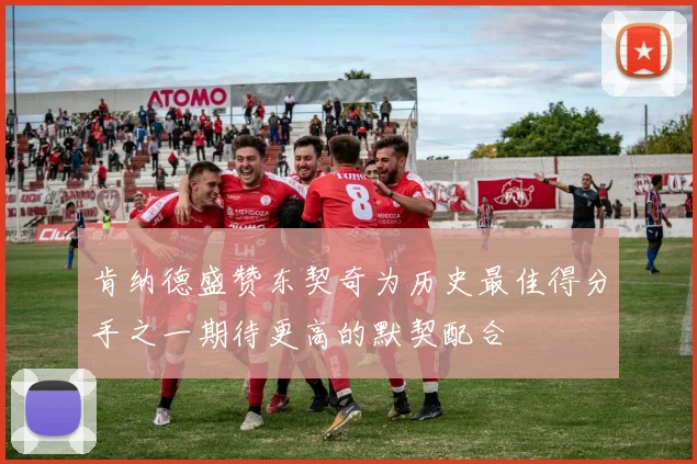 肯纳德盛赞东契奇为历史最佳得分手之一期待更高的默契配合