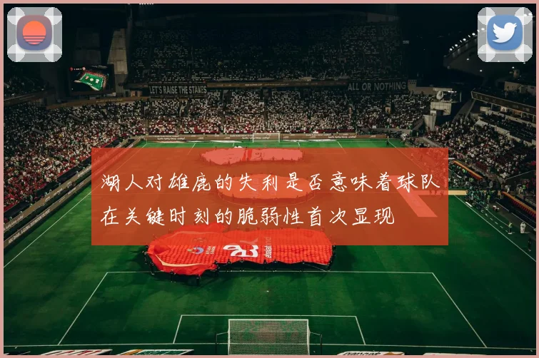 湖人对雄鹿的失利是否意味着球队在关键时刻的脆弱性首次显现