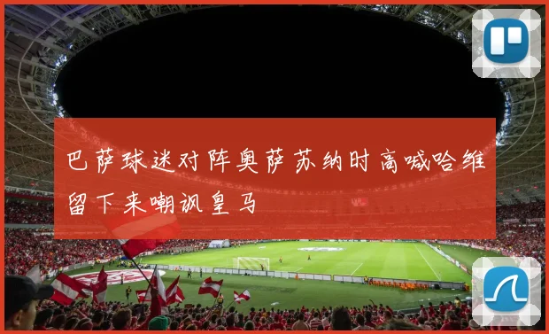 巴萨球迷对阵奥萨苏纳时高喊哈维留下来嘲讽皇马