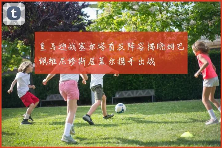 皇马迎战塞尔塔首发阵容揭晓姆巴佩维尼修斯居莱尔携手出战