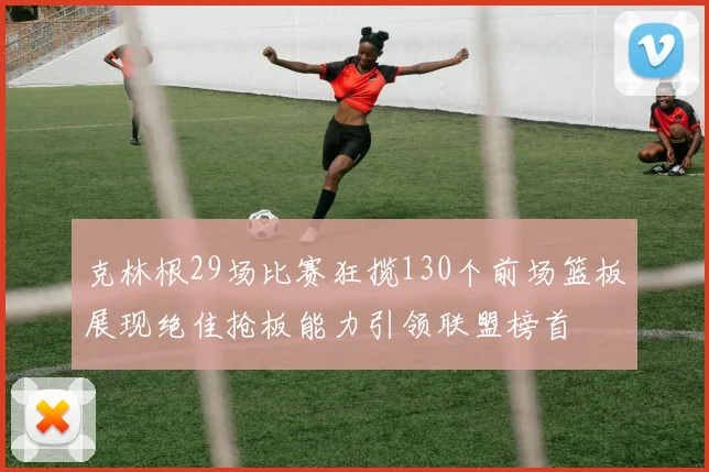 克林根29场比赛狂揽130个前场篮板展现绝佳抢板能力引领联盟榜首