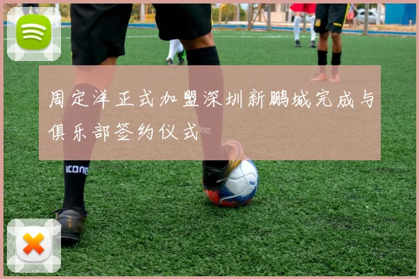 周定洋正式加盟深圳新鹏城完成与俱乐部签约仪式