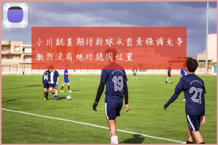 小川航基期待新球衣首秀强调竞争激烈没有绝对稳固位置