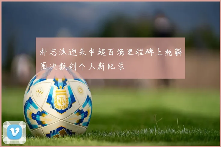 朴志洙迎来中超百场里程碑上轮解围次数创个人新纪录
