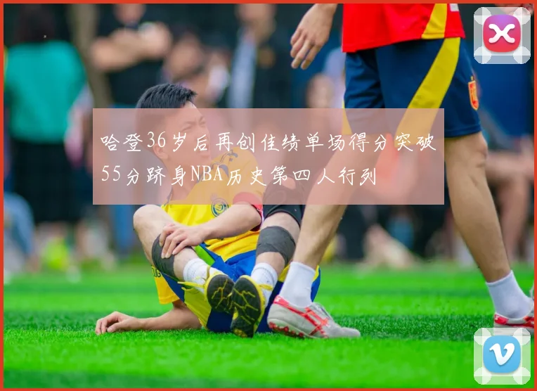 哈登36岁后再创佳绩单场得分突破55分跻身NBA历史第四人行列
