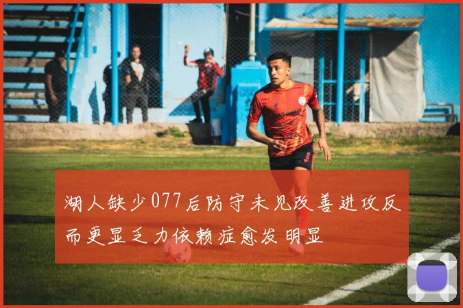 湖人缺少077后防守未见改善进攻反而更显乏力依赖症愈发明显