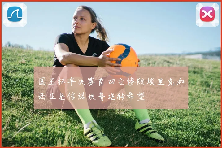 国王杯半决赛首回合惨败埃里克加西亚坚信诺坎普逆转希望