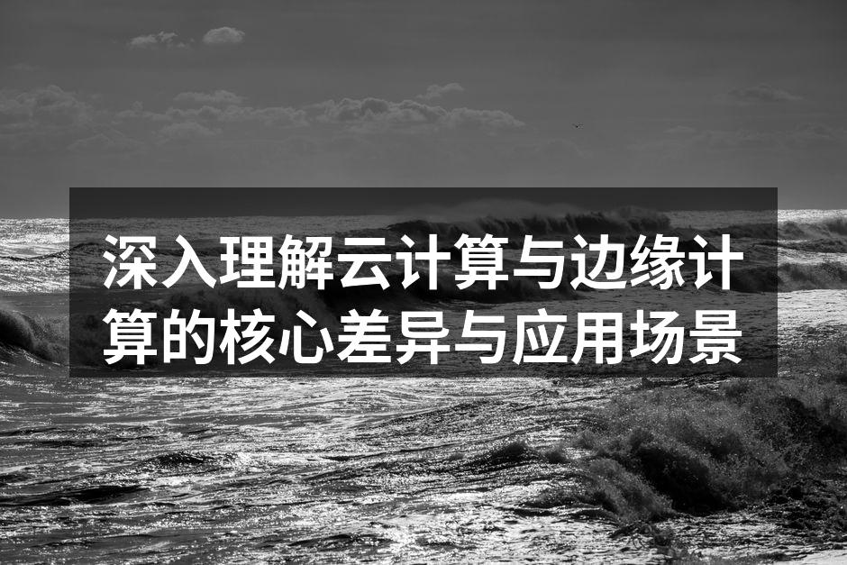 深入理解云计算与边缘计算的核心差异与应用